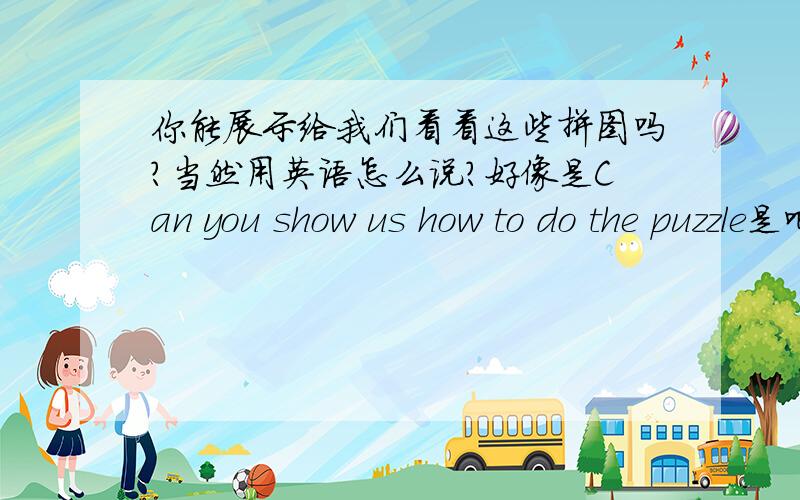 你能展示给我们看看这些拼图吗?当然用英语怎么说?好像是Can you show us how to do the puzzle是吧?