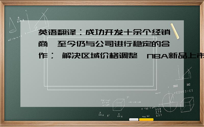 英语翻译：成功开发十余个经销商,至今仍与公司进行稳定的合作； 解决区域价格调整、NBA新品上市、主导品项培育等市场管理工作；