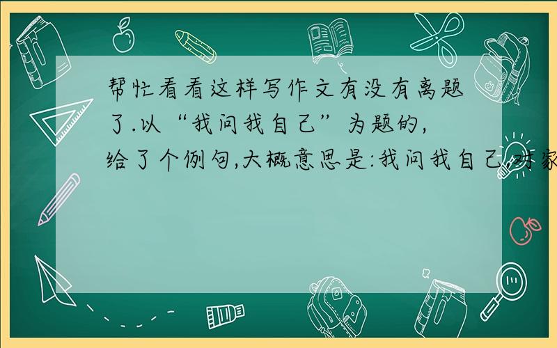 帮忙看看这样写作文有没有离题了.以“我问我自己”为题的,给了个例句,大概意思是:我问我自己,对家人给予的帮助我是什么什么的.作文的内容大概是这样写的..开头就写家人给予了我们很