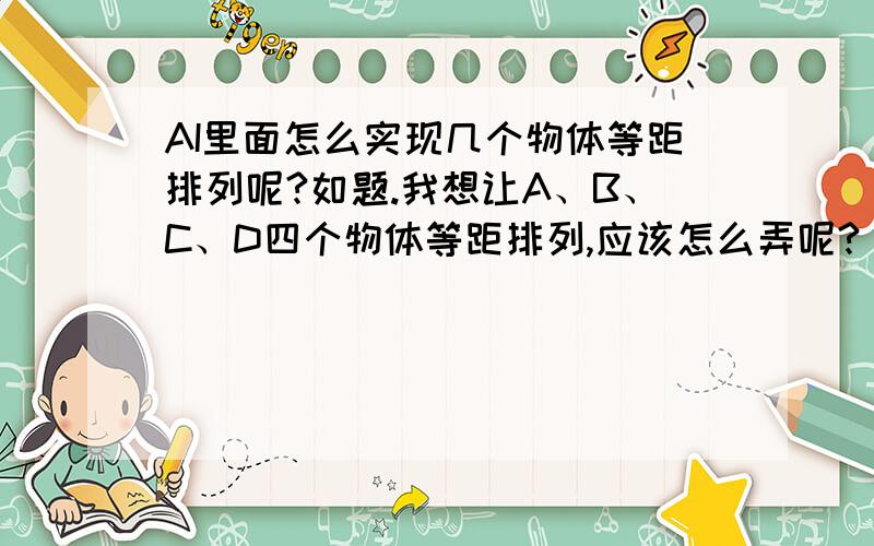 AI里面怎么实现几个物体等距排列呢?如题.我想让A、B、C、D四个物体等距排列,应该怎么弄呢?