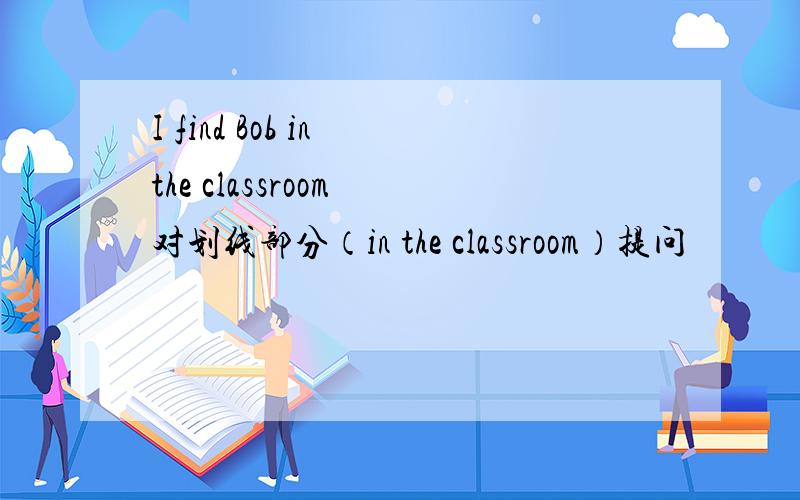 I find Bob in the classroom 对划线部分（in the classroom）提问