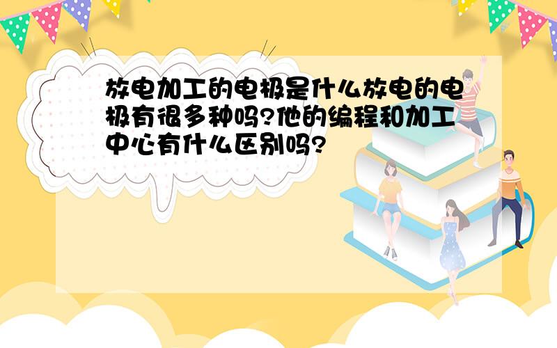 放电加工的电极是什么放电的电极有很多种吗?他的编程和加工中心有什么区别吗?