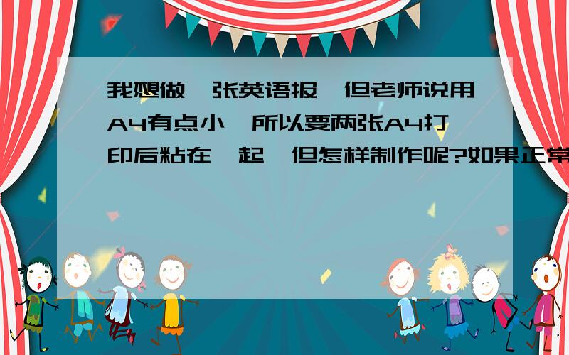 我想做一张英语报,但老师说用A4有点小,所以要两张A4打印后粘在一起,但怎样制作呢?如果正常制作,打印出来再粘在一起那中间不就有很大的空的地方吗,我现在就要答案