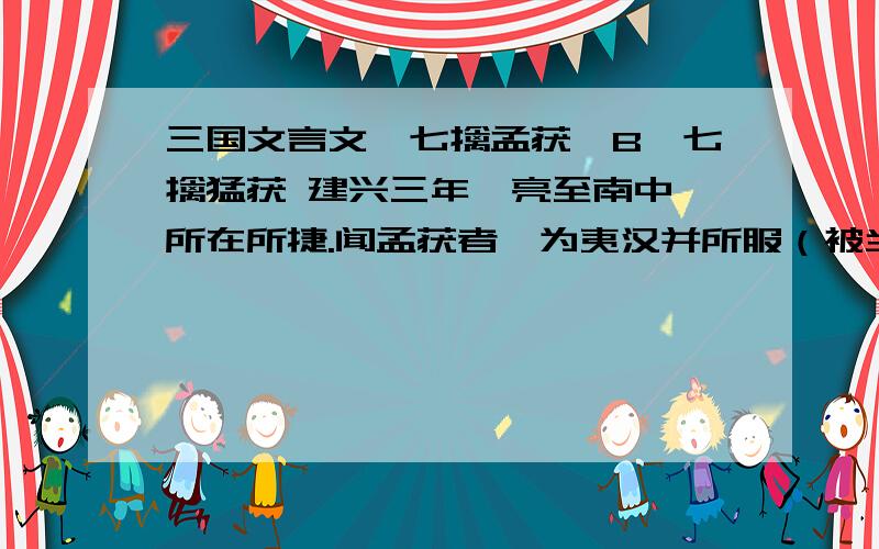 三国文言文《七擒孟获》B、七擒猛获 建兴三年,亮至南中,所在所捷.闻孟获者,为夷汉并所服（被当地部落人及汉人所佩服）,募生致之（要求部下活捉孟获）.既得,使观于营阵之间,曰：“此军