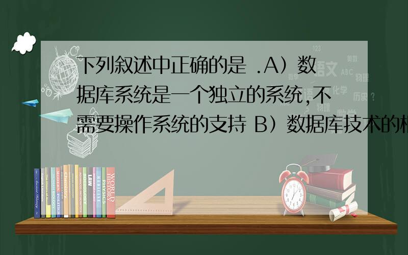 下列叙述中正确的是 .A）数据库系统是一个独立的系统,不需要操作系统的支持 B）数据库技术的根本目标是