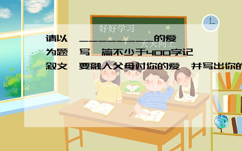 请以《________的爱》为题,写一篇不少于400字记叙文,要融入父母对你的爱,并写出你的真情.不出现真实的姓名和校名.急...