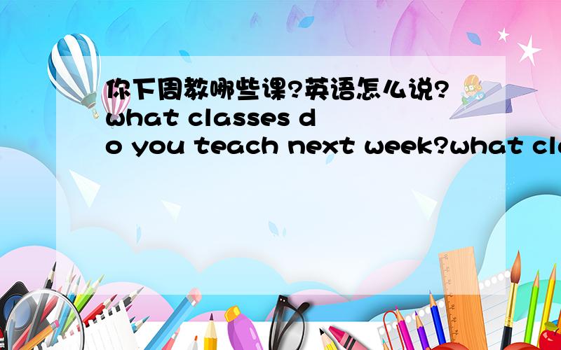 你下周教哪些课?英语怎么说?what classes do you teach next week?what classes will you teach next week?what classes are you teaching next week?哪个对?都不对?怎么说?区别?