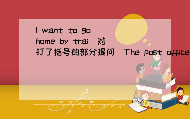 I want to go （home by trai）对打了括号的部分提问（The post office）is near the cinema.（Go straight and then turn left）,you can find the museum.（The hospital） is east of the bank