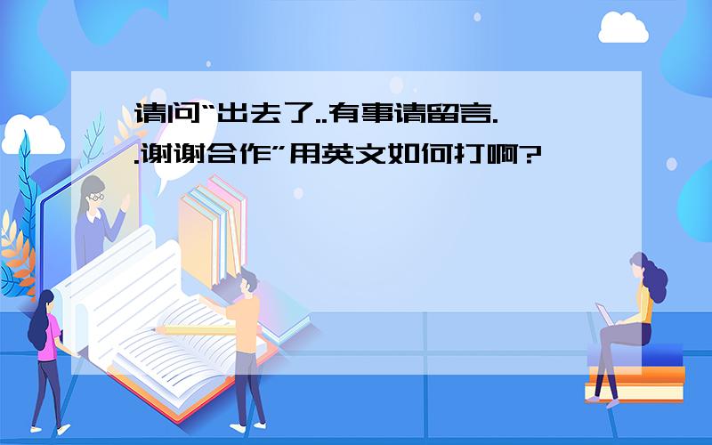 请问“出去了..有事请留言..谢谢合作”用英文如何打啊?