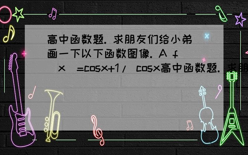 高中函数题. 求朋友们给小弟画一下以下函数图像. A f(x)=cosx+1/ cosx高中函数题. 求朋友们给小弟画一下以下函数图像.  A f(x)=cosx+1/ cosx    g（x）＝x+1/x    B f(x)=sinx+1/sinx  g(x)=x+1/x   C  f(x)=cos^2x -(1/c