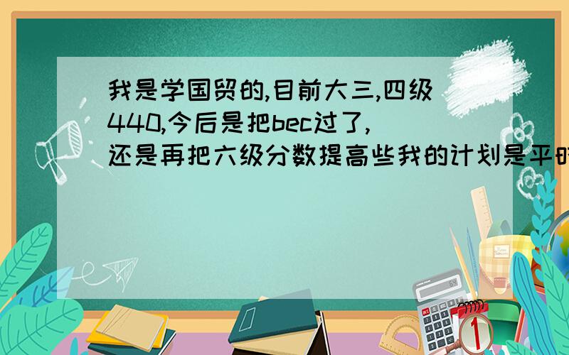 我是学国贸的,目前大三,四级440,今后是把bec过了,还是再把六级分数提高些我的计划是平时看bec的书,努力提高口语表达能力,吧六级分数提高到520以上,