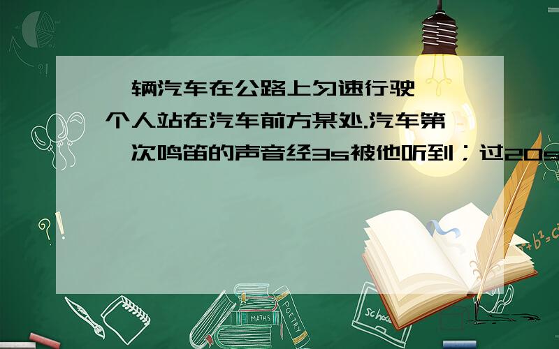 一辆汽车在公路上匀速行驶,一个人站在汽车前方某处.汽车第一次鸣笛的声音经3s被他听到；过20s后汽车再次鸣笛,经2s被他听到.若声速为340m/s,求汽车的速度