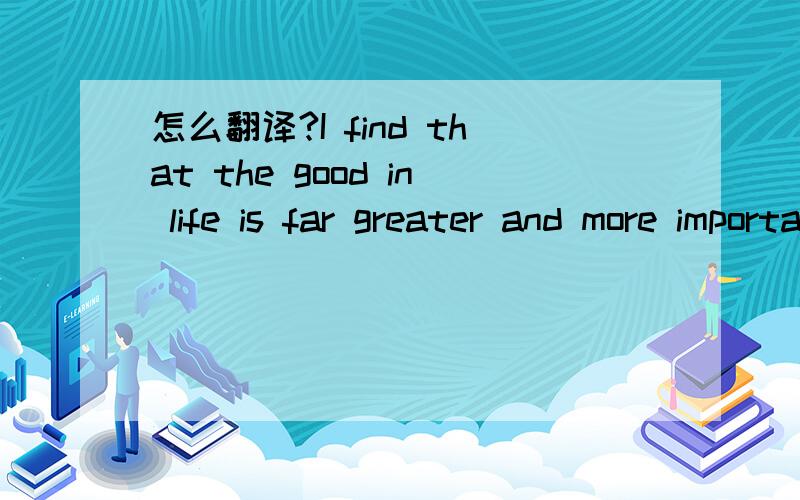 怎么翻译?I find that the good in life is far greater and more important than the bad.