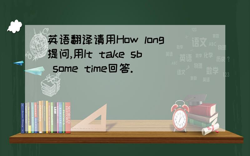 英语翻译请用How long提问,用It take sb some time回答.