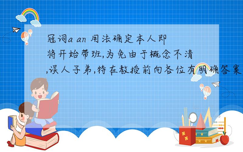 冠词a an 用法确定本人即将开始带班,为免由于概念不清,误人子弟,特在教授前向各位有明确答案的人求证：1..冠词a 用在以辅音因素开头的单词前,an 用在以元音音素开头的字母前.2..冠词a 用