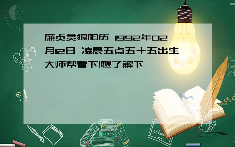 廉贞贪狼阳历 1992年02月12日 凌晨五点五十五出生大师帮看下!想了解下