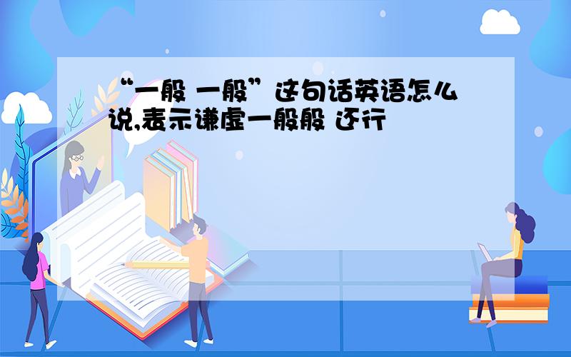 “一般 一般”这句话英语怎么说,表示谦虚一般般 还行