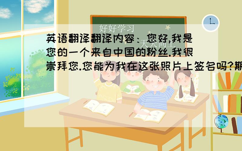 英语翻译翻译内容：您好,我是您的一个来自中国的粉丝.我很崇拜您.您能为我在这张照片上签名吗?期待您的回信.这是送你的一个小礼物,我画的画.署名教教我!麻烦用书信格式.