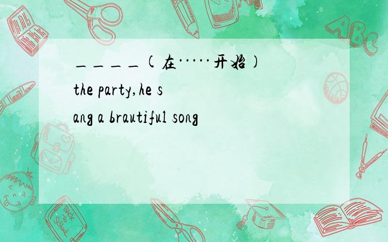 ____(在·····开始)the party,he sang a brautiful song