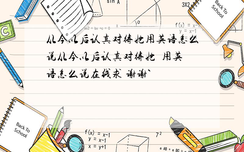 从今以后认真对待她用英语怎么说从今以后认真对待她  用英语怎么说在线求 谢谢`