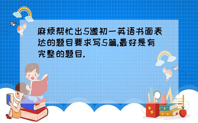 麻烦帮忙出5道初一英语书面表达的题目要求写5篇,最好是有完整的题目.