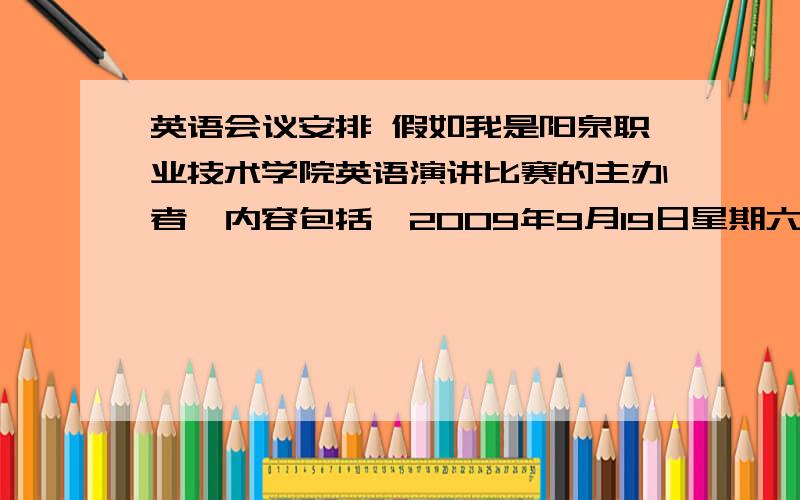 英语会议安排 假如我是阳泉职业技术学院英语演讲比赛的主办者,内容包括,2009年9月19日星期六的演讲日期,报到、评委和规则简介,10名选手每人20分钟的演讲时间,午饭、午休时间、颁奖和点