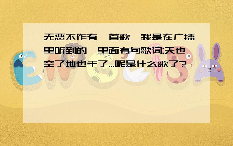 无恶不作有一首歌,我是在广播里听到的,里面有句歌词:天也空了地也干了...呢是什么歌了?