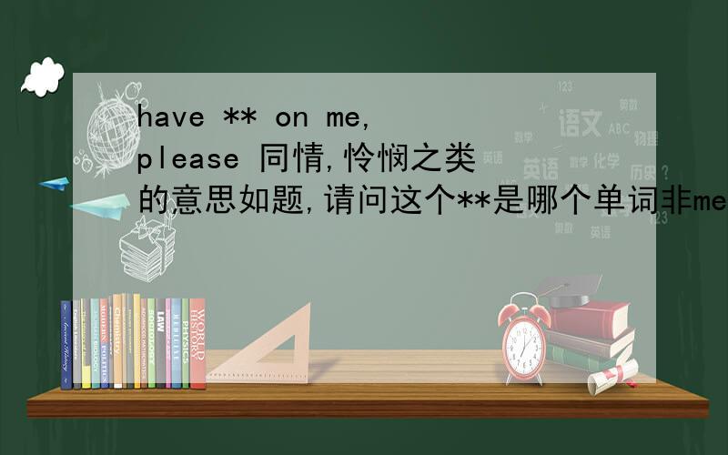 have ** on me,please 同情,怜悯之类的意思如题,请问这个**是哪个单词非mercy compassion sympathy 印象中是一个比较长的词 似乎还比较常用 也非commiserate的名词形式