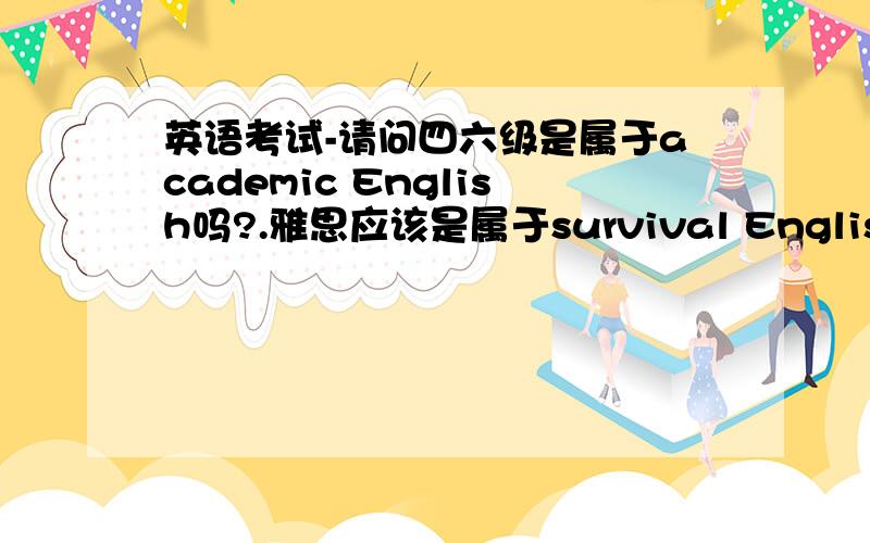 英语考试-请问四六级是属于academic English吗?.雅思应该是属于survival English,那四六级是属于academic English了吧?那这样说的话是不是四六级就要比雅思难呢?但是我觉得雅思的听力语速好快啊,内容