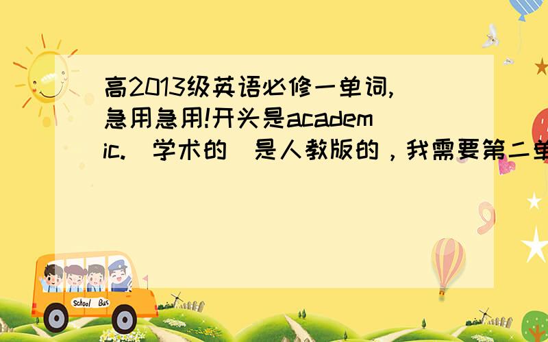 高2013级英语必修一单词,急用急用!开头是academic.（学术的）是人教版的，我需要第二单元的单词。我们这一届是新课改，单词在百度里找不到啊，所以各位同级的同学们千万要帮帮我啊。