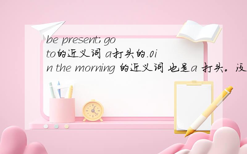 be present;go to的近义词 a打头的.0in the morning 的近义词 也是a 打头。没人答么。