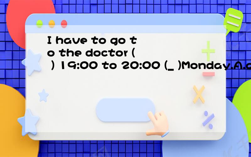 I have to go to the doctor ( ) 19:00 to 20:00 (_ )Monday.A.at ;on B.from;to C.from;on D.at;in