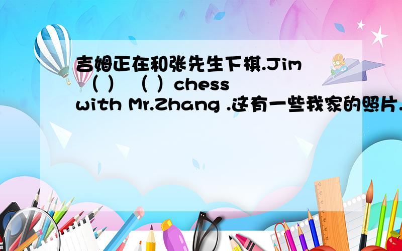 吉姆正在和张先生下棋.Jim （ ） （ ）chess with Mr.Zhang .这有一些我家的照片.Here（）some ofmy （）.他们正在愉快的完地电脑游戏.They are （）fun （）computer games .They often do the shopping at this shopping