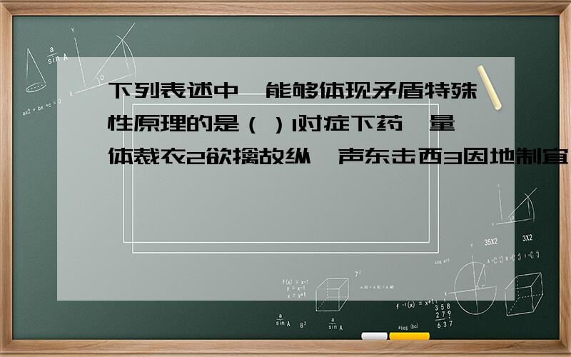 下列表述中,能够体现矛盾特殊性原理的是（）1对症下药,量体裁衣2欲擒故纵,声东击西3因地制宜,因时制宜4物极必反,相反相成A12　　B23　　C34　　D13