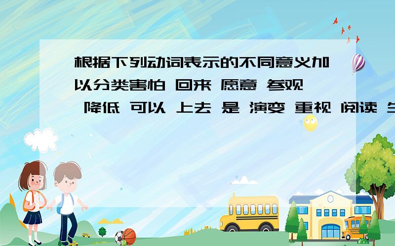 根据下列动词表示的不同意义加以分类害怕 回来 愿意 参观 降低 可以 上去 是 演变 重视 阅读 生长 能够 担心 出现 表示动作行为的；表示发展变化的：表示心理活动的：表示可能、意愿的