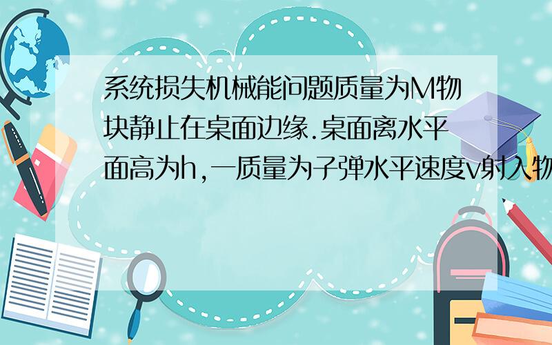 系统损失机械能问题质量为M物块静止在桌面边缘.桌面离水平面高为h,一质量为子弹水平速度v射入物块后,以水平速度二分之v射出.重力加速度为g,求系统损失的机械能.麻烦再介绍下这种题方