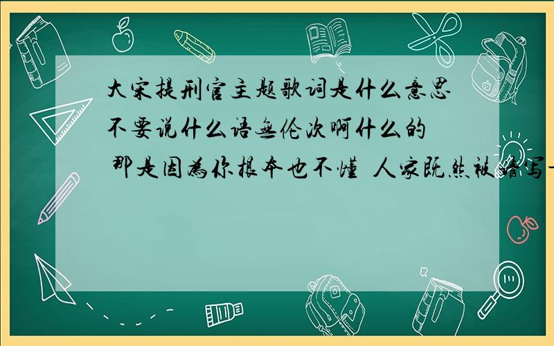 大宋提刑官主题歌词是什么意思不要说什么语无伦次啊什么的  那是因为你根本也不懂  人家既然被请写肯定是有功底的  自己水平不够就说别人的不是  最讨厌了想刷经验的  请走别门真正学