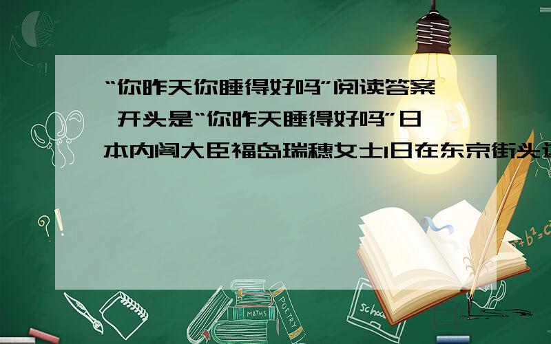 “你昨天你睡得好吗”阅读答案 开头是“你昨天睡得好吗”日本内阁大臣福岛瑞穗女士1日在东京街头这样问.12根据文章内容总结合适的睡眠时间有哪些好处,并说说主要理由 13文中有三处划