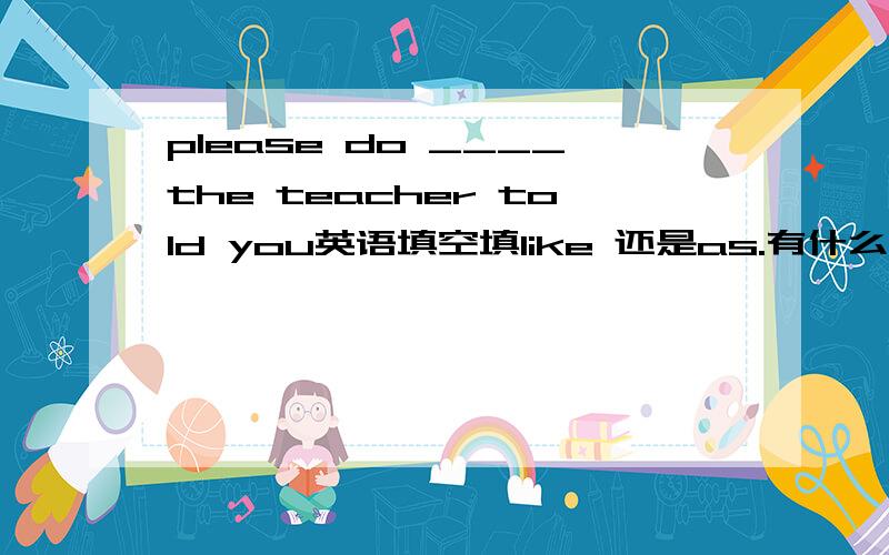 please do ____the teacher told you英语填空填like 还是as.有什么区别