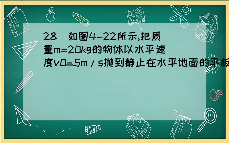 28．如图4-22所示,把质量m=20kg的物体以水平速度v0=5m/s抛到静止在水平地面的平板小车上.小车质量M=80kg,物体在小车上滑行一段距离后相对于小车静止.已知物体与平板间的动摩擦因数μ=0.8,小车