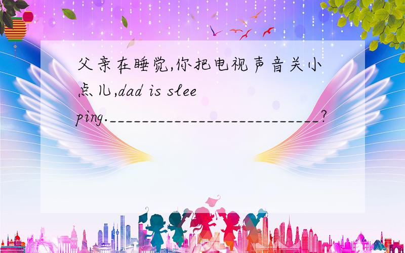 父亲在睡觉,你把电视声音关小点儿,dad is sleeping.__________________________?