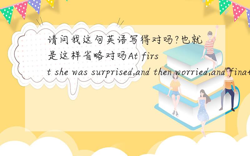 请问我这句英语写得对吗?也就是这样省略对吗At first she was surprised,and then worried,and finally,frantic.我是意思是这样的,一开始,她感到惊讶,然后她感到担心,到最后,她感到狂乱了.