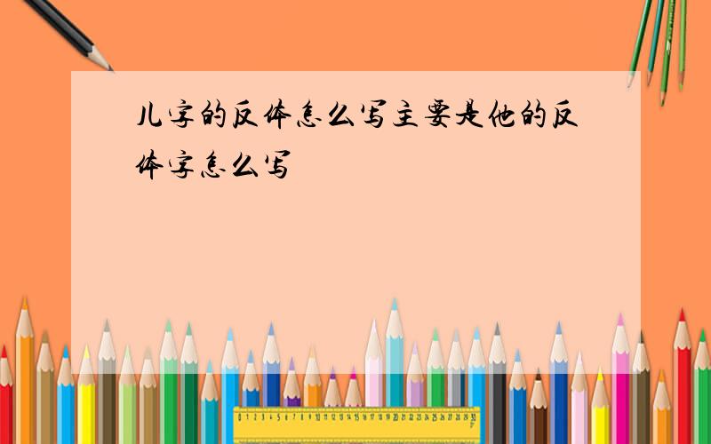 儿字的反体怎么写主要是他的反体字怎么写