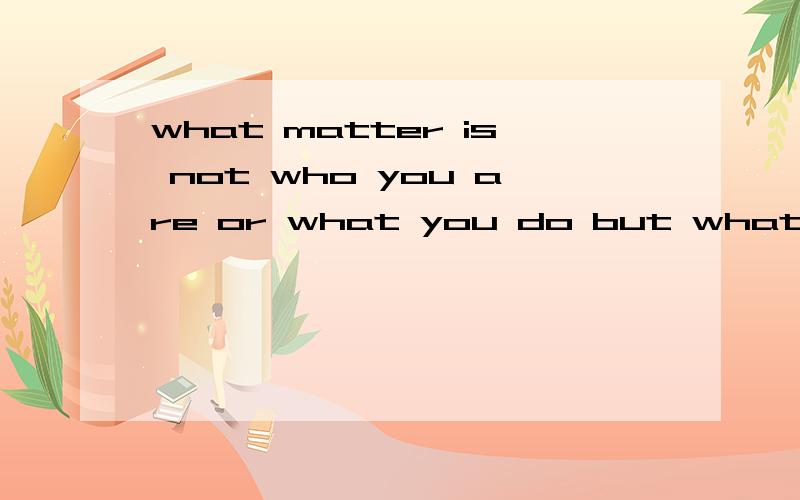 what matter is not who you are or what you do but what ability you .后面的几个单词我抄漏了 谁能帮我加上阿