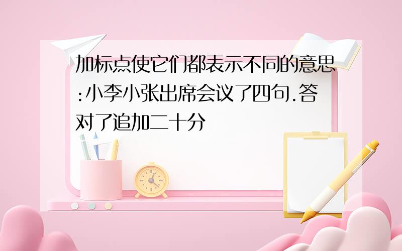 加标点使它们都表示不同的意思:小李小张出席会议了四句.答对了追加二十分