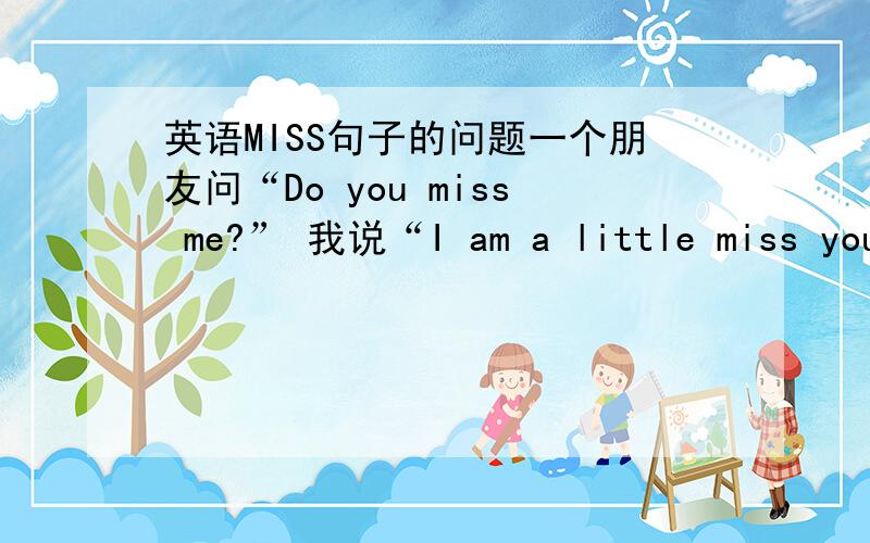 英语MISS句子的问题一个朋友问“Do you miss me?” 我说“I am a little miss you .” 然后他说“Oh ,why you bother to miss a little too?” 