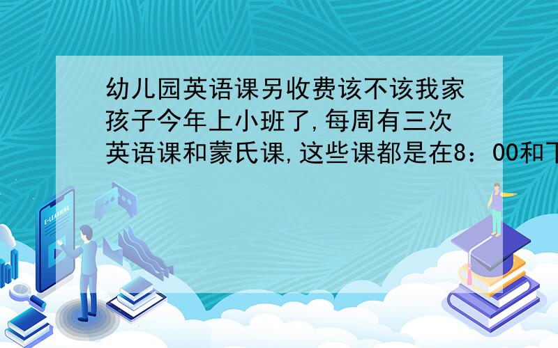 幼儿园英语课另收费该不该我家孩子今年上小班了,每周有三次英语课和蒙氏课,这些课都是在8：00和下午5：00之间上的.这不是幼儿园的责任范围之内的吗,可为什么还要每月另外收取70元的费