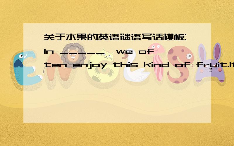 关于水果的英语谜语写话模板:In _____,we often enjoy this kind of fruit.It’s_________inside /and_____outside.(colour)It’s__________.(shape)Touch it.It’s _____and______.Taste it.It’s ______ and_______.(It comes from________.) ...(