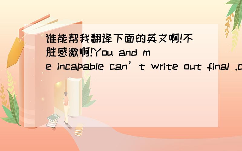 谁能帮我翻译下面的英文啊!不胜感激啊!You and me incapable can’t write out final .can only let  regretful beauty stay in hetre 谢谢啊!是不是这样？“无奈我和你写不出结局，只能让遗憾的美丽留在这里