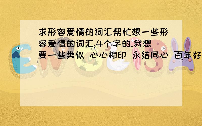 求形容爱情的词汇帮忙想一些形容爱情的词汇,4个字的.我想要一些类似 心心相印 永结同心 百年好合之类的